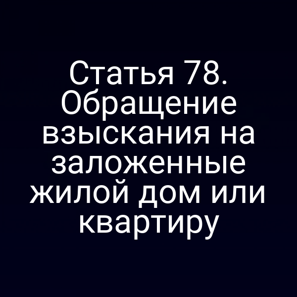 Статья 78. Обращение взыскания на заложенные жилой дом или квартиру