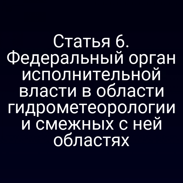 Статья 6. Федеральный орган исполнительной власти в области гидрометеорологии и смежных с ней областях