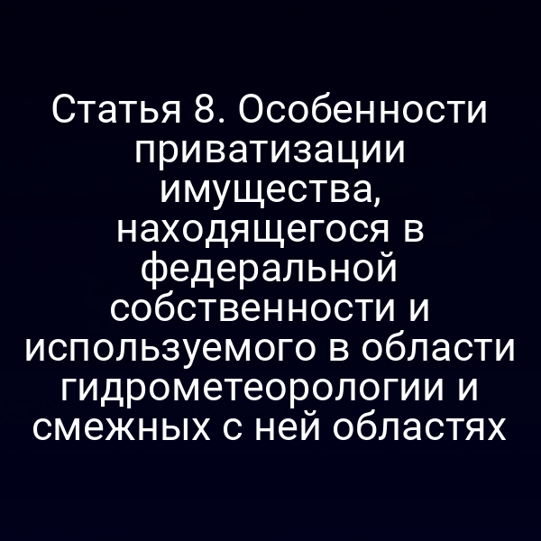 Статья 8. Особенности приватизации имущества, находящегося в федеральной собственности и используемого в области гидрометеорологии и смежных с ней областях