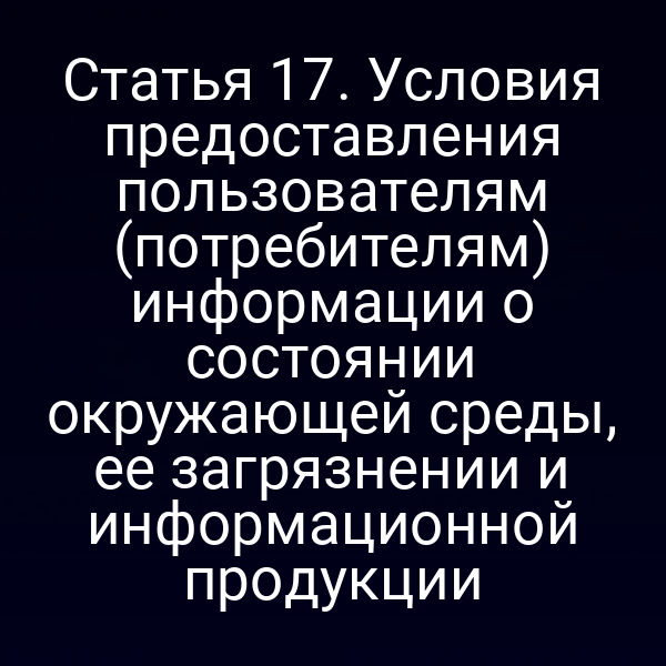 Статья 17. Условия предоставления пользователям (потребителям) информации о состоянии окружающей среды, ее загрязнении и информационной продукции
