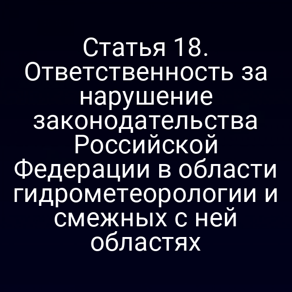 Статья 18. Ответственность за нарушение законодательства Российской Федерации в области гидрометеорологии и смежных с ней областях