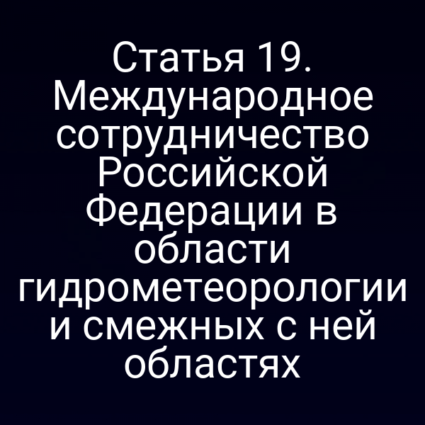 Статья 19. Международное сотрудничество Российской Федерации в области гидрометеорологии и смежных с ней областях