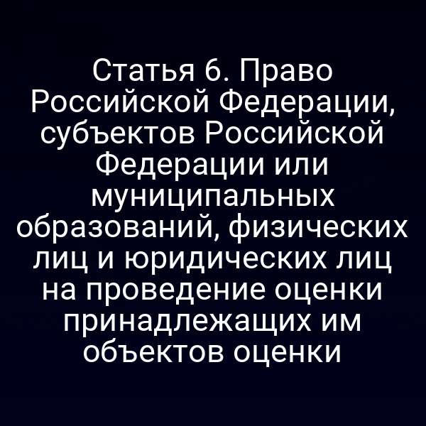 Статья 6. Право Российской Федерации, субъектов Российской Федерации или муниципальных образований, физических лиц и юридических лиц на проведение оценки принадлежащих им объектов оценки