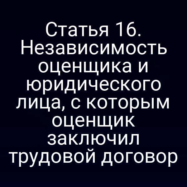 Статья 16. Независимость оценщика и юридического лица, с которым оценщик заключил трудовой договор