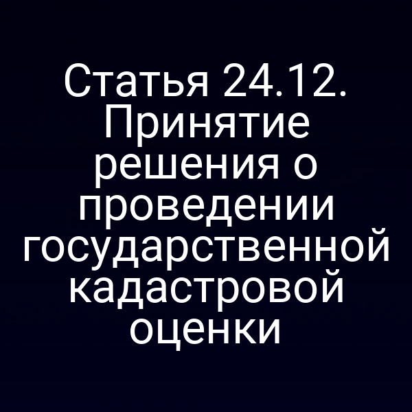 Статья 24.12. Принятие решения о проведении государственной кадастровой оценки