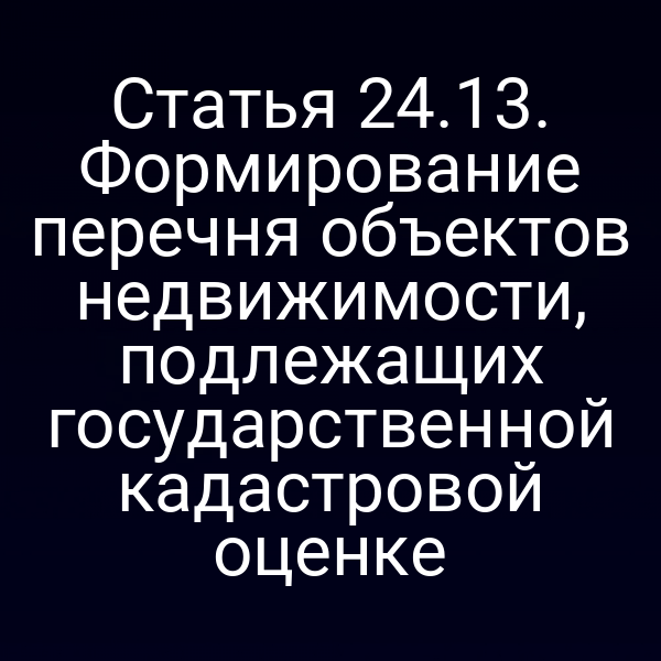 Статья 24.13. Формирование перечня объектов недвижимости, подлежащих государственной кадастровой оценке