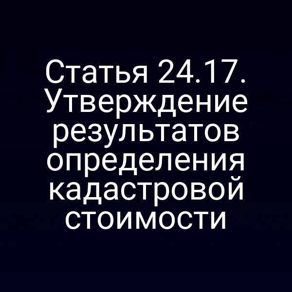 Статья 24.17. Утверждение результатов определения кадастровой стоимости