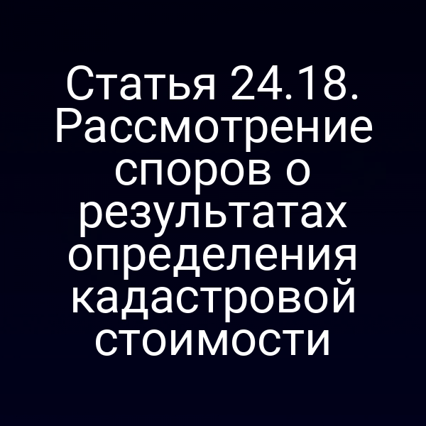 Статья 24.18. Рассмотрение споров о результатах определения кадастровой стоимости