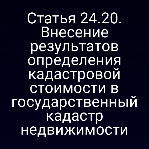 Статья 24.20. Внесение результатов определения кадастровой стоимости в государственный кадастр недвижимости