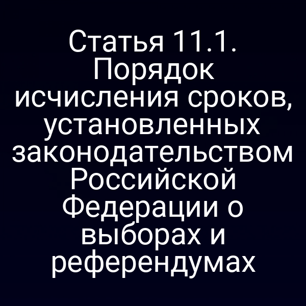 Статья 11.1. Порядок исчисления сроков, установленных законодательством Российской Федерации о выборах и референдумах