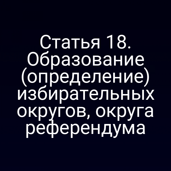 Статья 18. Образование (определение) избирательных округов, округа референдума