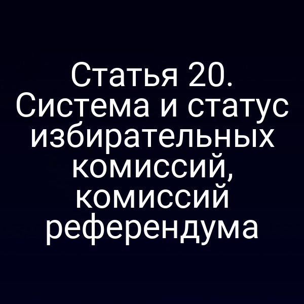 Статья 20. Система и статус избирательных комиссий, комиссий референдума