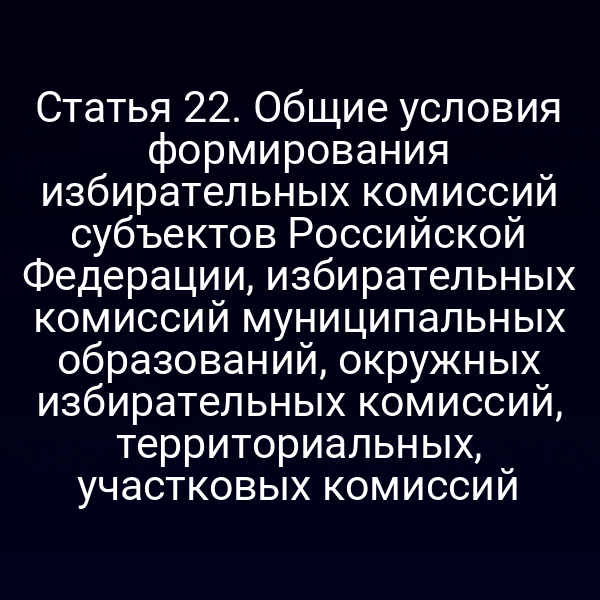Статья 22. Общие условия формирования избирательных комиссий субъектов Российской Федерации, избирательных комиссий муниципальных образований, окружных избирательных комиссий, территориальных, участковых комиссий