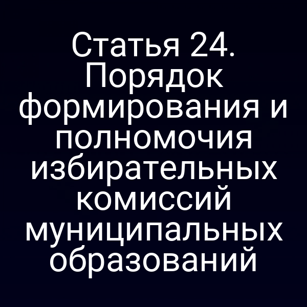 Статья 24. Порядок формирования и полномочия избирательных комиссий муниципальных образований