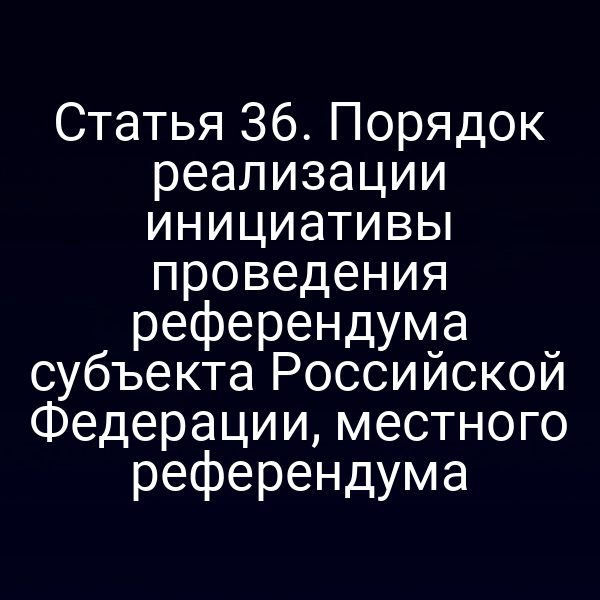 Статья 36. Порядок реализации инициативы проведения референдума субъекта Российской Федерации, местного референдума