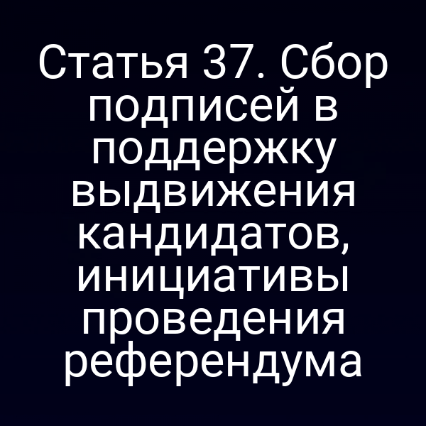 Статья 37. Сбор подписей в поддержку выдвижения кандидатов, инициативы проведения референдума