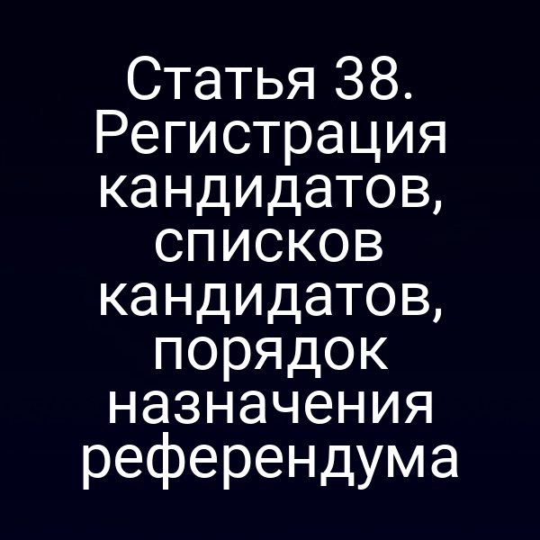 Статья 38. Регистрация кандидатов, списков кандидатов, порядок назначения референдума