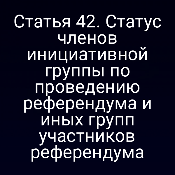Статья 42. Статус членов инициативной группы по проведению референдума и иных групп участников референдума