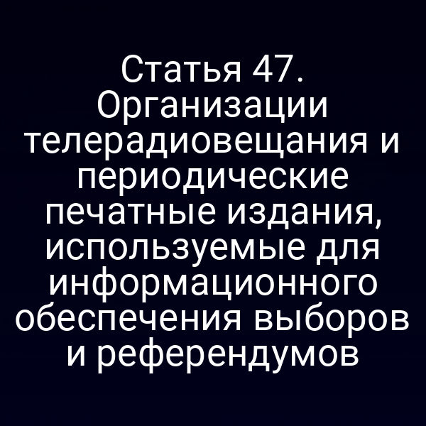 Статья 47. Организации телерадиовещания и периодические печатные издания, используемые для информационного обеспечения выборов и референдумов