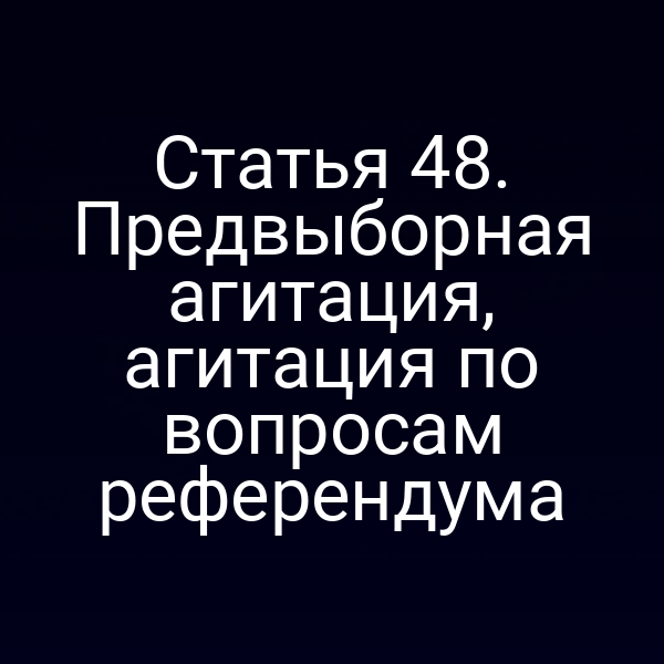 Статья 48. Предвыборная агитация, агитация по вопросам референдума
