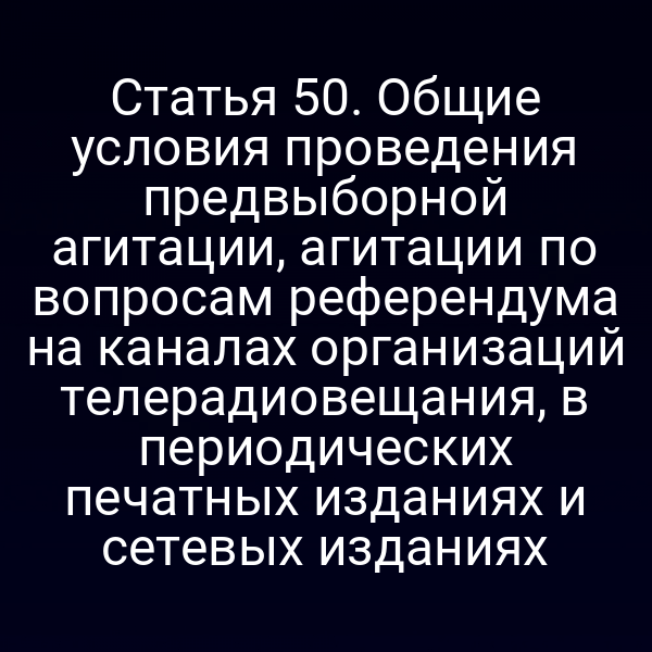 Статья 50. Общие условия проведения предвыборной агитации, агитации по вопросам референдума на каналах организаций телерадиовещания, в периодических печатных изданиях и сетевых изданиях