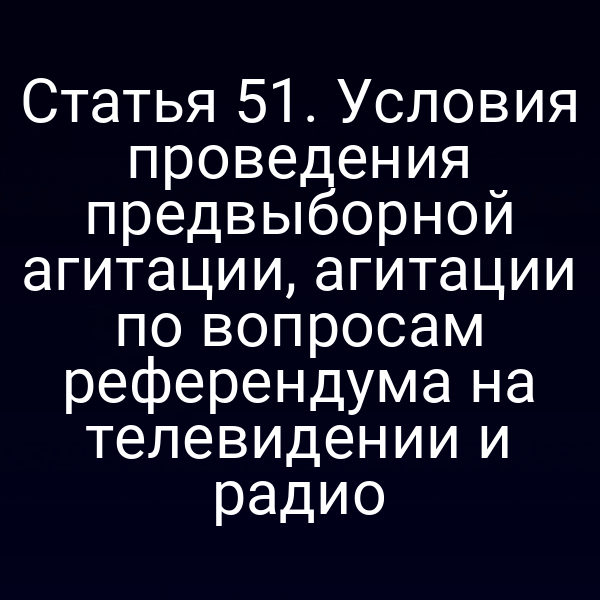 Статья 51. Условия проведения предвыборной агитации, агитации по вопросам референдума на телевидении и радио