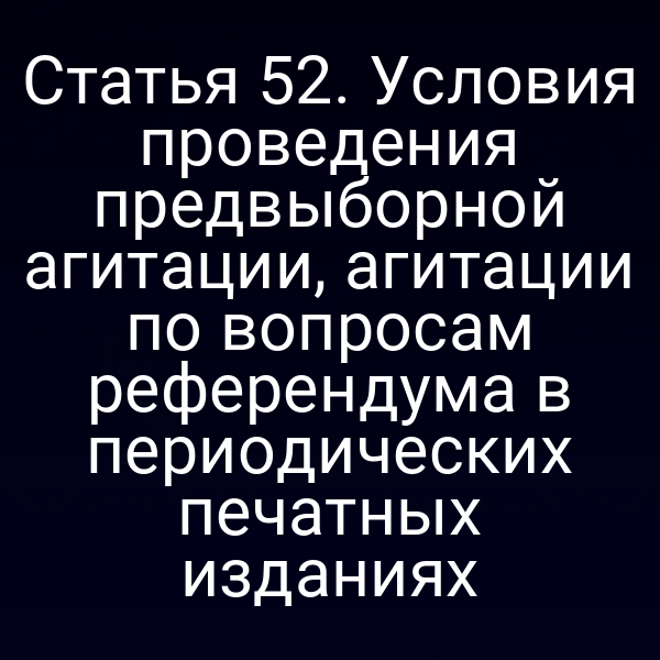 Статья 52. Условия проведения предвыборной агитации, агитации по вопросам референдума в периодических печатных изданиях