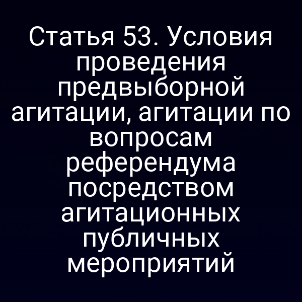 Статья 53. Условия проведения предвыборной агитации, агитации по вопросам референдума посредством агитационных публичных мероприятий