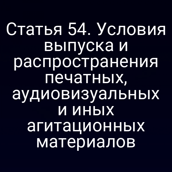 Статья 54. Условия выпуска и распространения печатных, аудиовизуальных и иных агитационных материалов