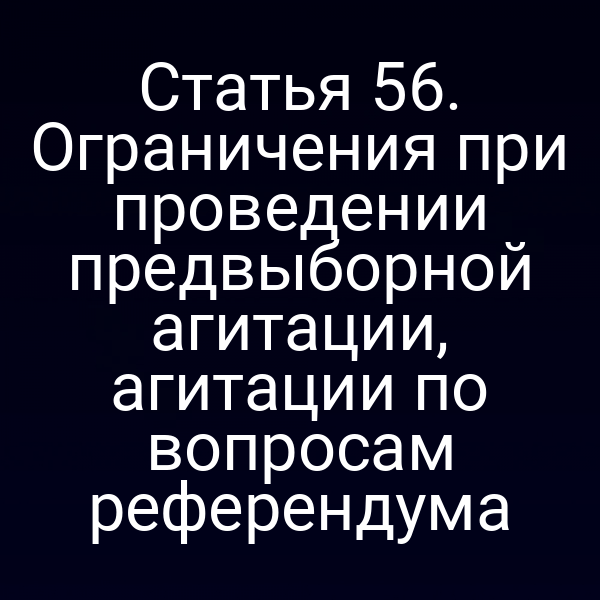 Статья 56. Ограничения при проведении предвыборной агитации, агитации по вопросам референдума