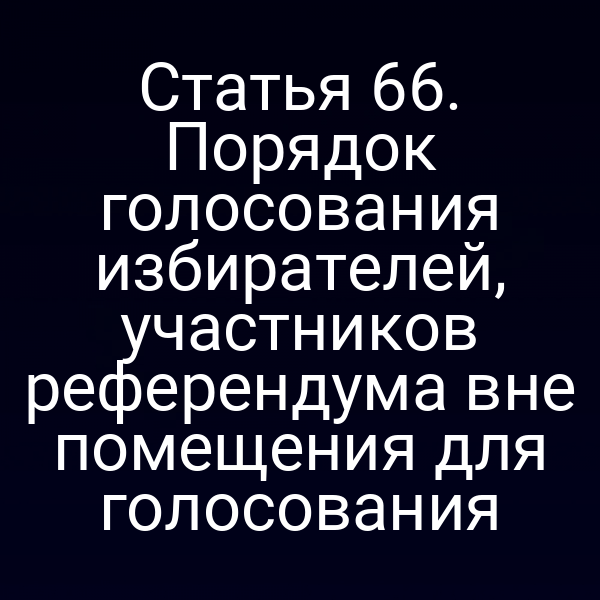 Статья 66. Порядок голосования избирателей, участников референдума вне помещения для голосования