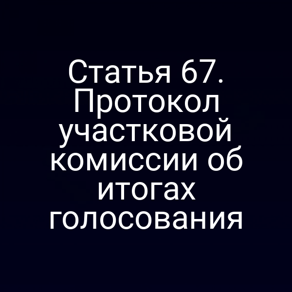 Статья 67. Протокол участковой комиссии об итогах голосования