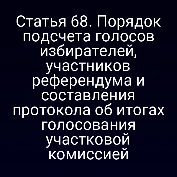 Статья 68. Порядок подсчета голосов избирателей, участников референдума и составления протокола об итогах голосования участковой комиссией