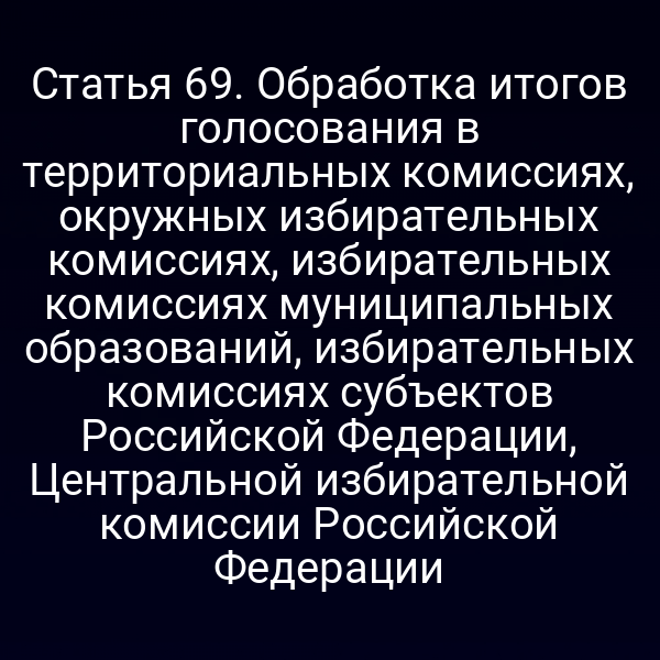 Статья 69. Обработка итогов голосования в территориальных комиссиях, окружных избирательных комиссиях, избирательных комиссиях муниципальных образований, избирательных комиссиях субъектов Российской Федерации, Центральной избирательной комиссии Российской Федерации