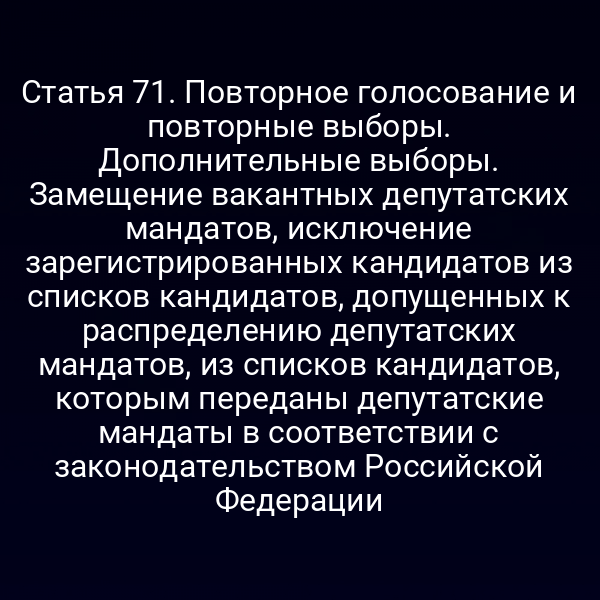 Статья 71. Повторное голосование и повторные выборы. Дополнительные выборы. Замещение вакантных депутатских мандатов, исключение зарегистрированных кандидатов из списков кандидатов, допущенных к распределению депутатских мандатов, из списков кандидатов, которым переданы депутатские мандаты в соответствии с законодательством Российской Федерации