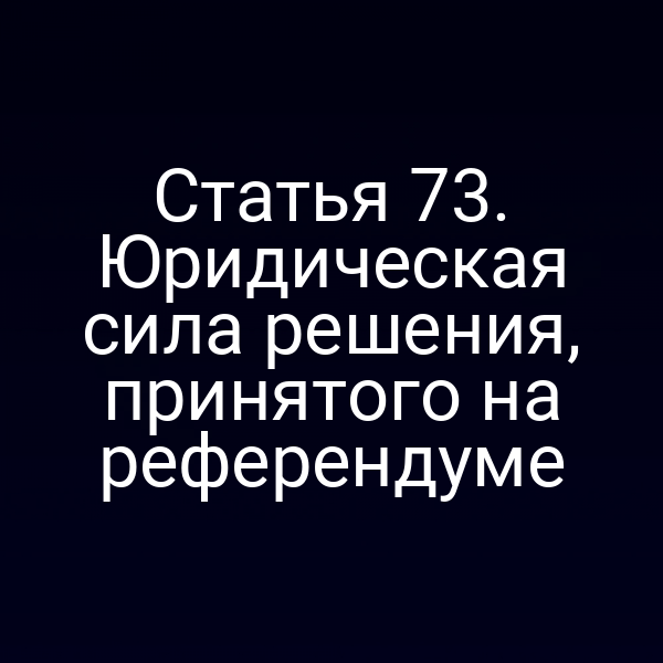 Статья 73. Юридическая сила решения, принятого на референдуме