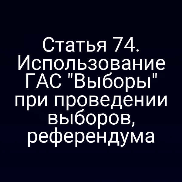 Статья 74. Использование ГАС "Выборы" при проведении выборов, референдума