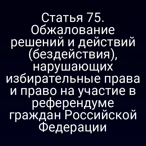 Статья 75. Обжалование решений и действий (бездействия), нарушающих избирательные права и право на участие в референдуме граждан Российской Федерации