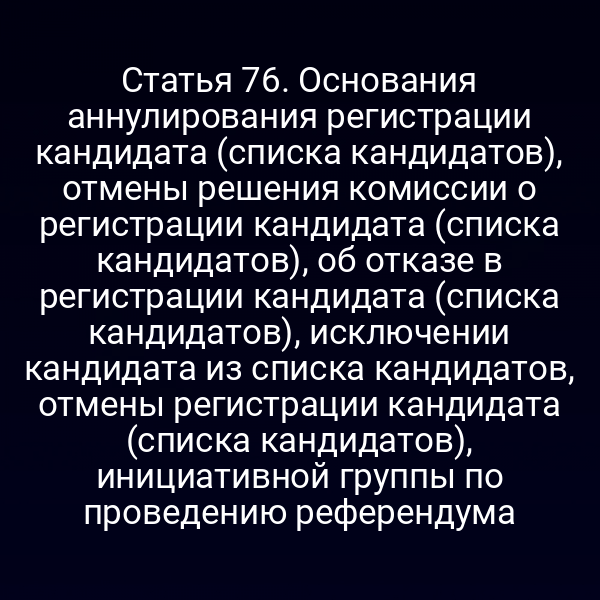 Статья 76. Основания аннулирования регистрации кандидата (списка кандидатов), отмены решения комиссии о регистрации кандидата (списка кандидатов), об отказе в регистрации кандидата (списка кандидатов), исключении кандидата из списка кандидатов, отмены регистрации кандидата (списка кандидатов), инициативной группы по проведению референдума