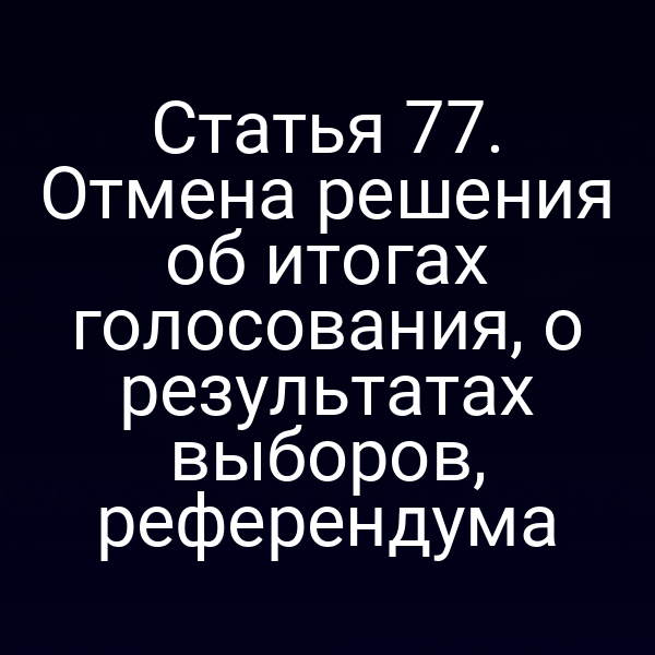 Статья 77. Отмена решения об итогах голосования, о результатах выборов, референдума