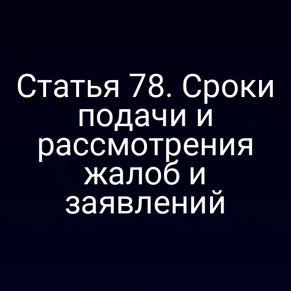 Статья 78. Сроки подачи и рассмотрения жалоб и заявлений