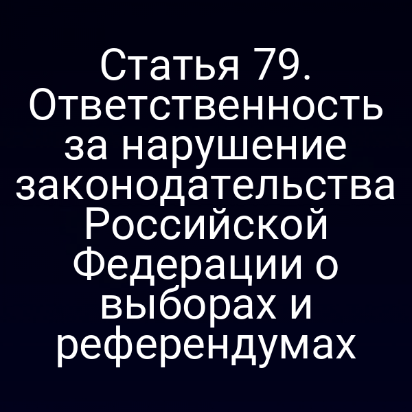 Статья 79. Ответственность за нарушение законодательства Российской Федерации о выборах и референдумах