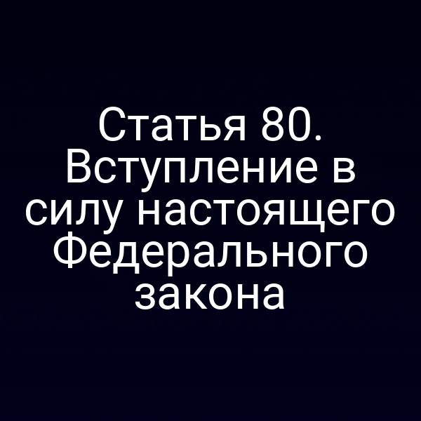 Статья 80. Вступление в силу настоящего Федерального закона