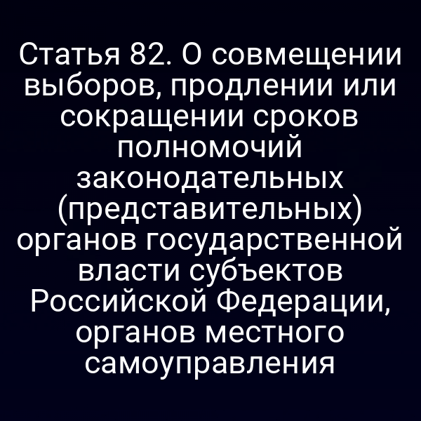 Статья 82. О совмещении выборов, продлении или сокращении сроков полномочий законодательных (представительных) органов государственной власти субъектов Российской Федерации, органов местного самоуправления