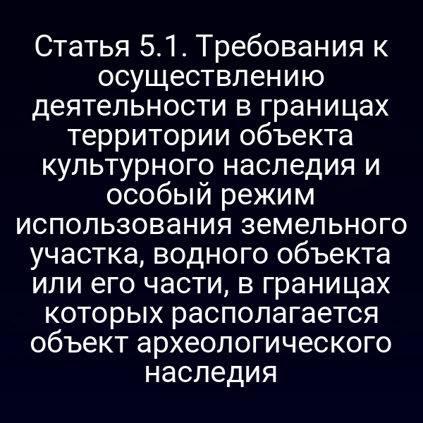Статья 5.1. Требования к осуществлению деятельности в границах территории объекта культурного наследия и особый режим использования земельного участка, водного объекта или его части, в границах которых располагается объект археологического наследия