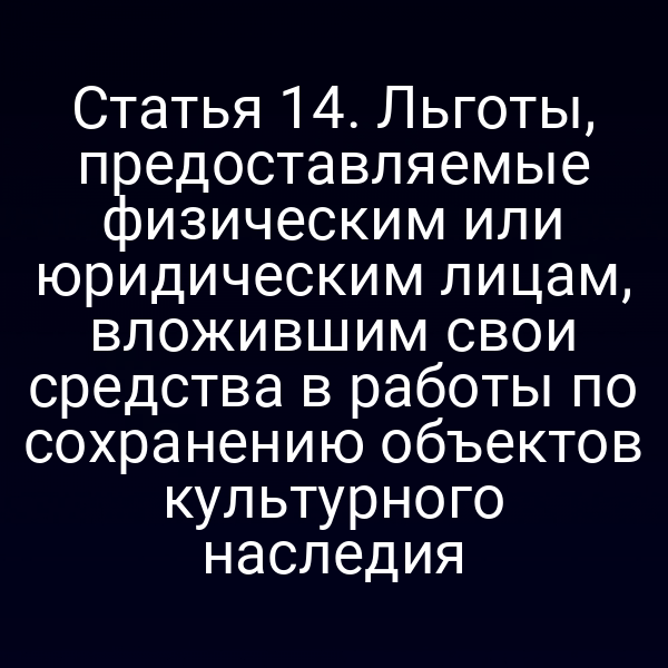 Статья 14. Льготы, предоставляемые физическим или юридическим лицам, вложившим свои средства в работы по сохранению объектов культурного наследия