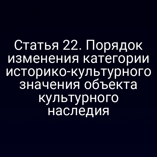 Статья 22. Порядок изменения категории историко-культурного значения объекта культурного наследия