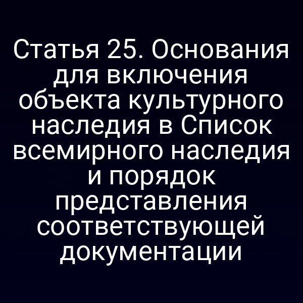 Статья 25. Основания для включения объекта культурного наследия в Список всемирного наследия и порядок представления соответствующей документации