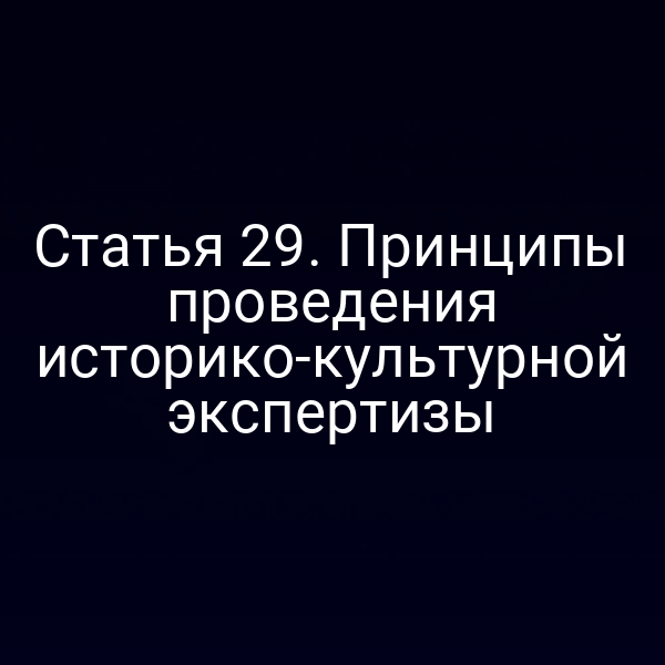 Статья 29. Принципы проведения историко-культурной экспертизы