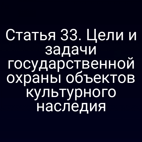 Статья 33. Цели и задачи государственной охраны объектов культурного наследия